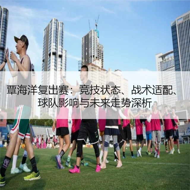 覃海洋复出赛：竞技状态、战术适配、球队影响与未来走势深析